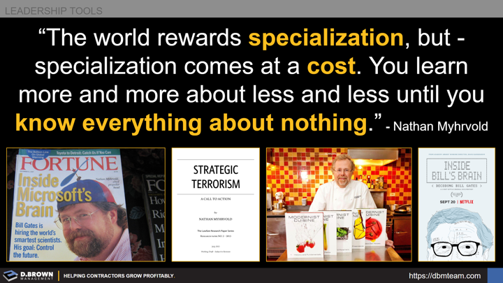 Leadership Tools: Quote: The world rewards specialization, but specialization comes at a cost. You learn more and more about less and less until you know everything about nothing. Nathan Myhrvoid.