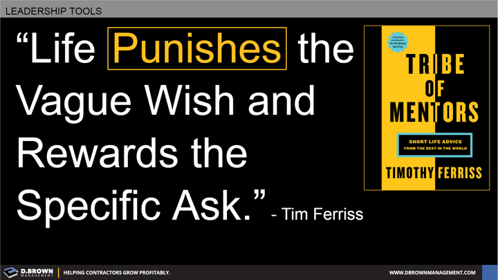 Quote: Life Punishes the vague wish and rewards the specific ask. Tim Ferriss. Book: Tribe of Mentors by Timothy Ferriss.