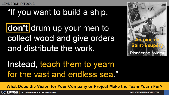 Quote: If you want to build a ship, don't drum up your men to collect wood and give orders and distribute the work. Instead, teach them to yearn for the vast and endless sea. Antoine de Saint-Exupery
