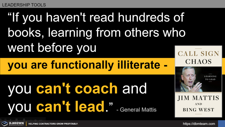 Leadership Tools: Quote: If you haven't read hundreds of books, learning from others who went before you, you are funcionally illiterate, you can't coach and you can't leader. General Mattis. Book: Call Sign Chaos by Jim Mattis and Bing West.