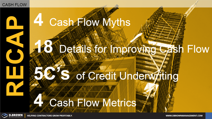Cash Flow: Recap. 4 Cash Flow Myths, 18 Details for Improving Cash Flow, 5C's of Credit Underwriting, and 4 Cash Flow Metrics.