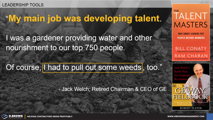 Quote: My main job was developing talent. I was a gardener providing water and other nourishment to our top 750 people. Of course, I had to pull out some weeds, too. Jack Welch, Retired Chairman & CEO of GE